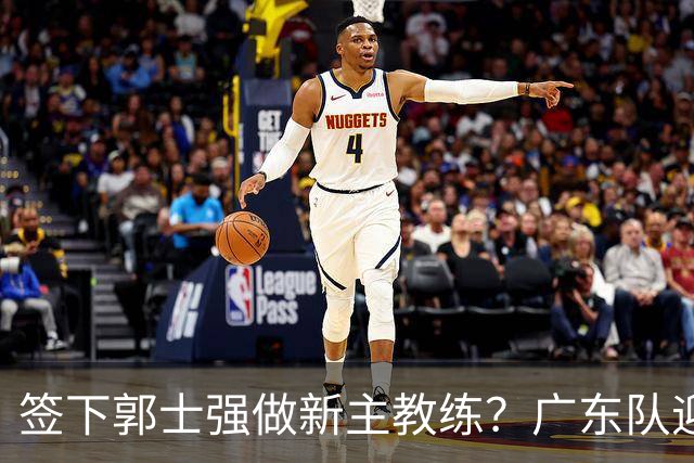 签下郭士强做新主教练？广东队迎来换帅机会，杜锋有望执教国家队